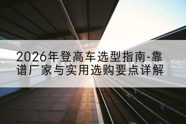 管城登高车厂家推荐-2026年登高车选型指南-靠谱厂家与实用选购要点详解