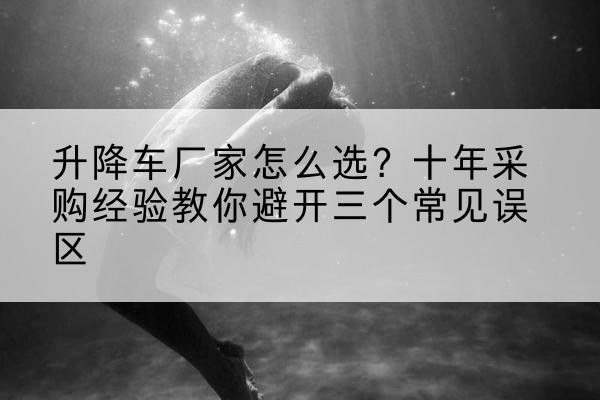 管城升降车厂家-怎么选？十年采购经验教你避开三个常见误区