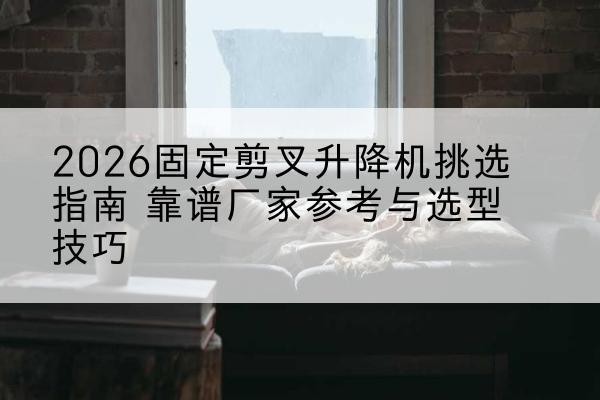 管城固定剪叉升降机厂家推荐-2026固定剪叉升降机挑选指南 靠谱厂家参考与选型技巧