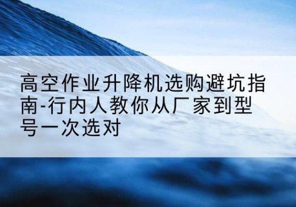 管城升降平台厂家-高空作业升降机选购避坑指南-行内人教你从厂家到型号一次选对