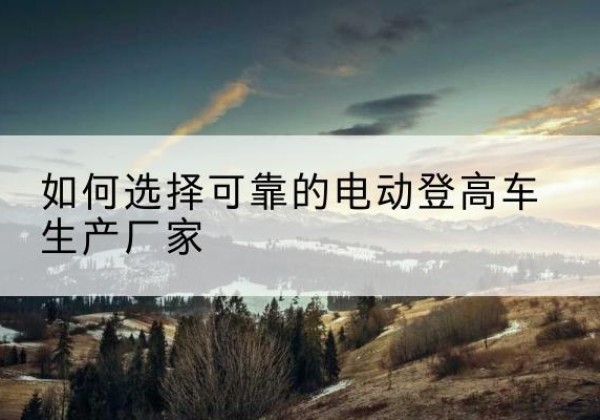 管城电动登高车厂家-如何选择可靠的电动登高车生产厂家