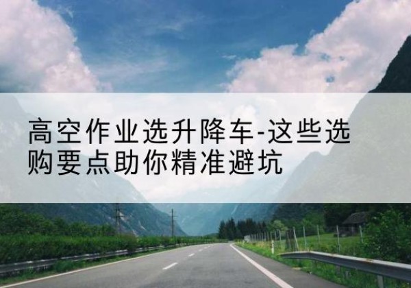 管城升降车厂家-高空作业选升降车-这些选购要点助你*避坑