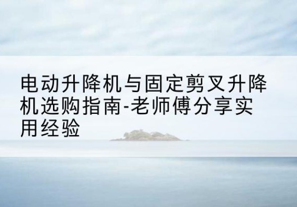 管城电动升降机怎么选-电动升降机与固定剪叉升降机选购指南-老师傅分享实用经验