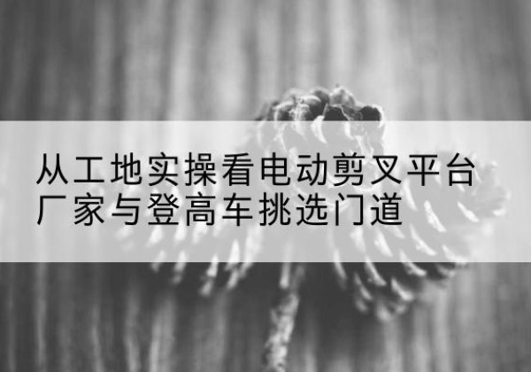 管城电动剪叉升降平台厂家-从工地实操看电动剪叉平台厂家与登高车挑选门道