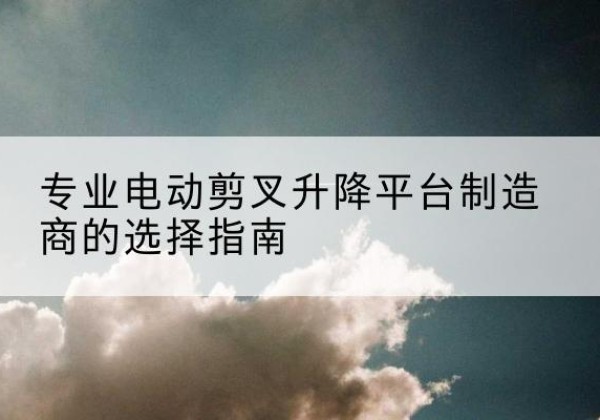 管城电动剪叉升降平台厂家-专业电动剪叉升降平台制造商的选择指南