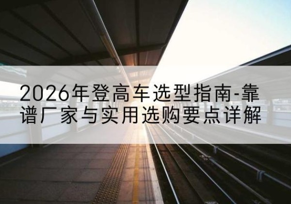 管城登高车厂家推荐-2026年登高车选型指南-靠谱厂家与实用选购要点详解
